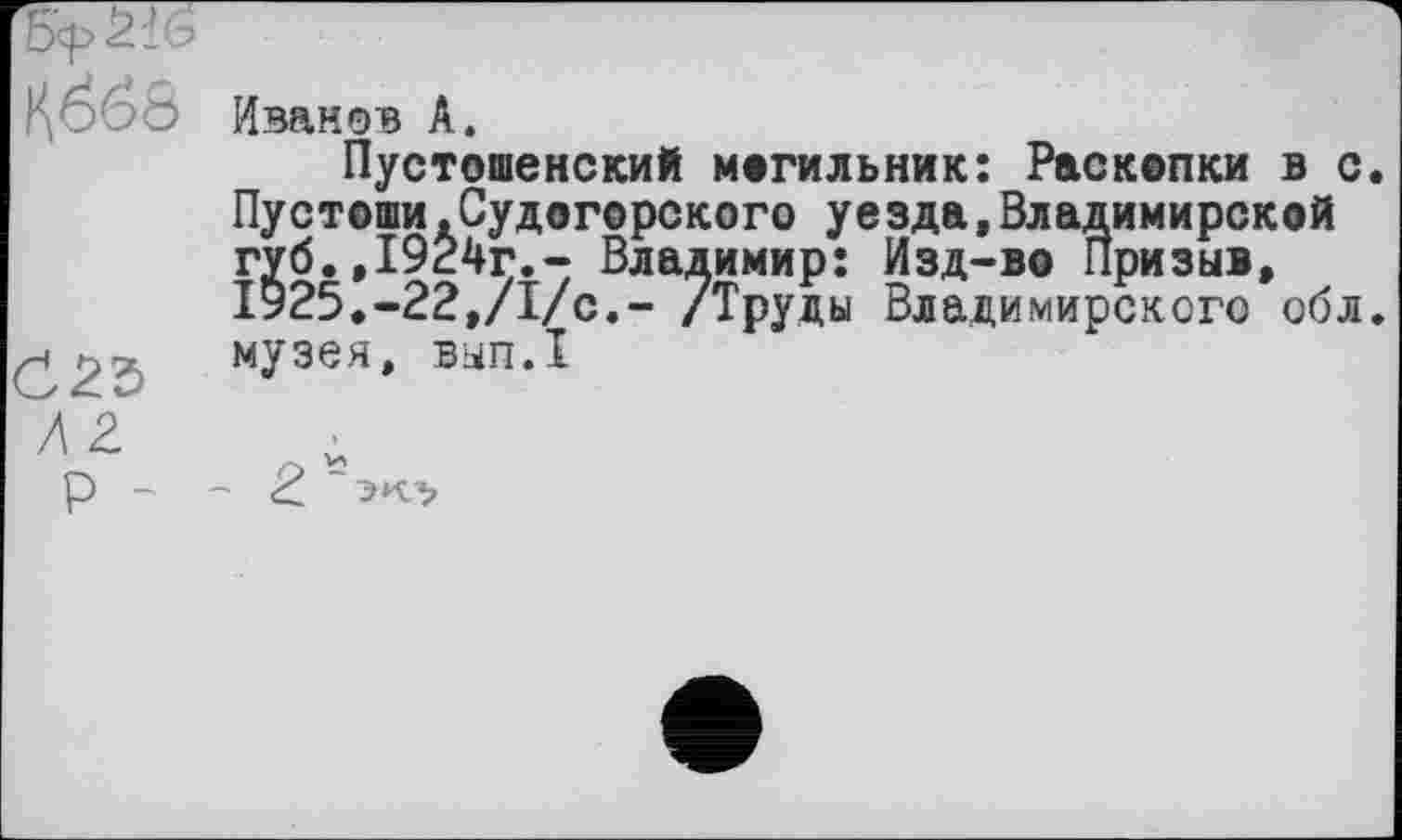 ﻿
C23
Иванов A.
Пустошенский могильник: Раскопки в с. Пустоши.Судогерского уезда,Владимирской губ.,1924г.- Владимир: Изд-во Призы», І925.-22,/І/с,- /Труды Владимирского обл. музея, ВЫП.1
P -